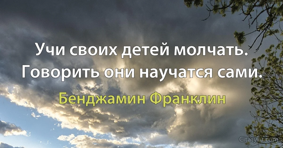 Учи своих детей молчать. Говорить они научатся сами. (Бенджамин Франклин)