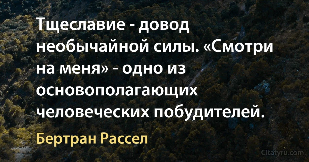 Тщеславие - довод необычайной силы. «Смотри на меня» - одно из основополагающих человеческих побудителей. (Бертран Рассел)