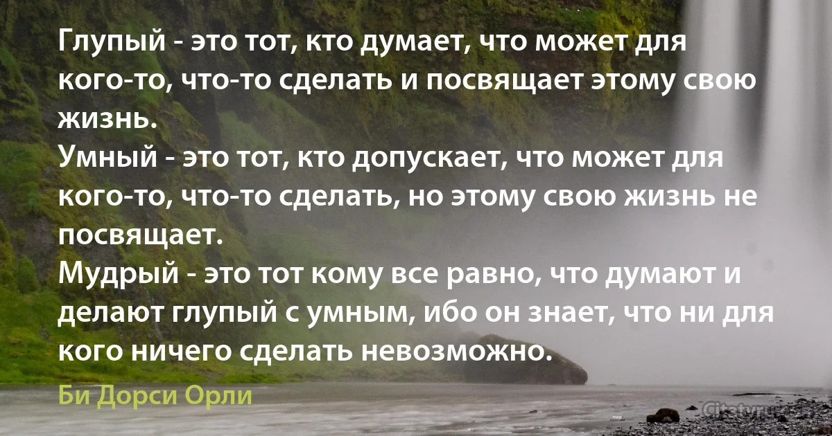 Глупый - это тот, кто думает, что может для кого-то, что-то сделать и посвящает этому свою жизнь. 
Умный - это тот, кто допускает, что может для кого-то, что-то сделать, но этому свою жизнь не посвящает. 
Мудрый - это тот кому все равно, что думают и делают глупый с умным, ибо он знает, что ни для кого ничего сделать невозможно. (Би Дорси Орли)