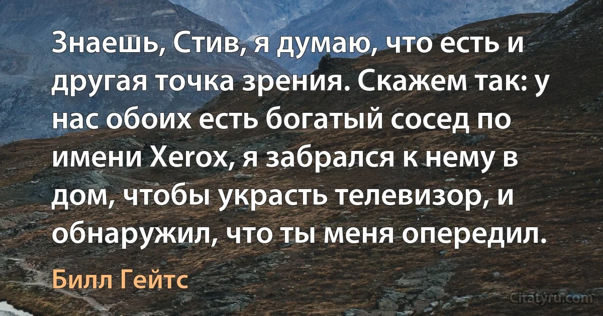 Знаешь, Стив, я думаю, что есть и другая точка зрения. Скажем так: у нас обоих есть богатый сосед по имени Xerox, я забрался к нему в дом, чтобы украсть телевизор, и обнаружил, что ты меня опередил. (Билл Гейтс)