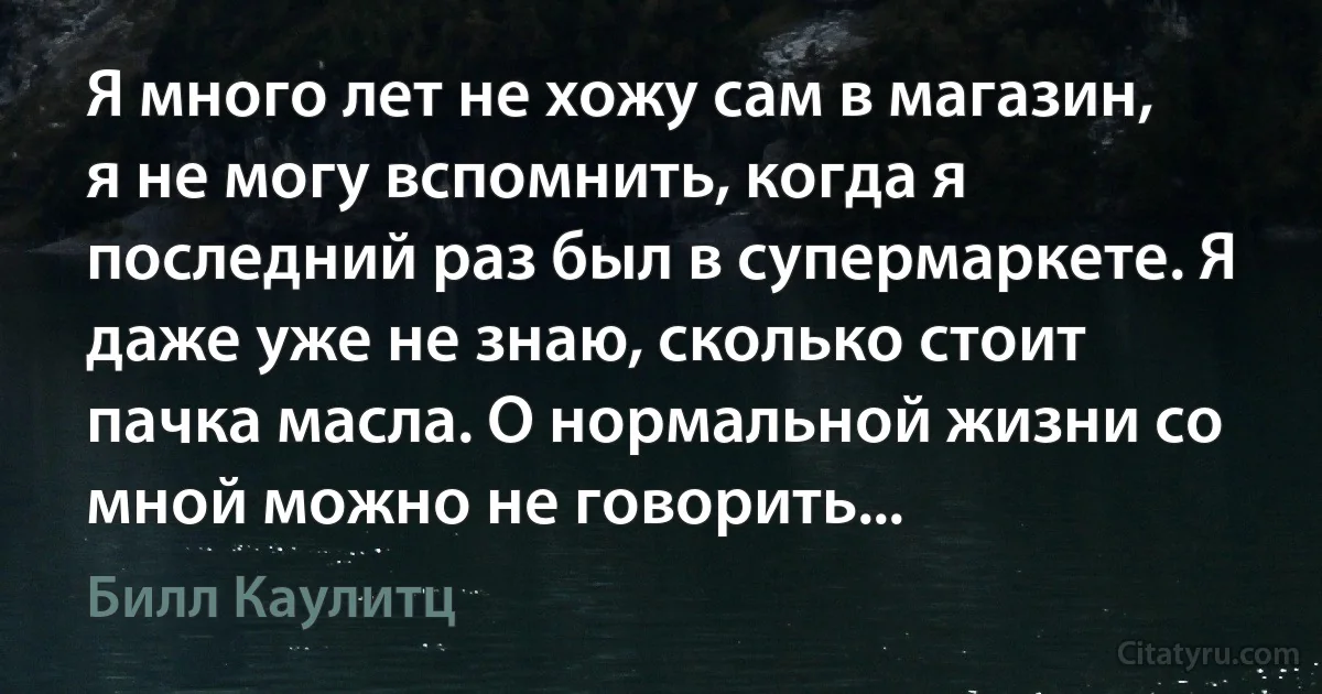 Я много лет не хожу сам в магазин, я не могу вспомнить, когда я последний раз был в супермаркете. Я даже уже не знаю, сколько стоит пачка масла. О нормальной жизни со мной можно не говорить... (Билл Каулитц)