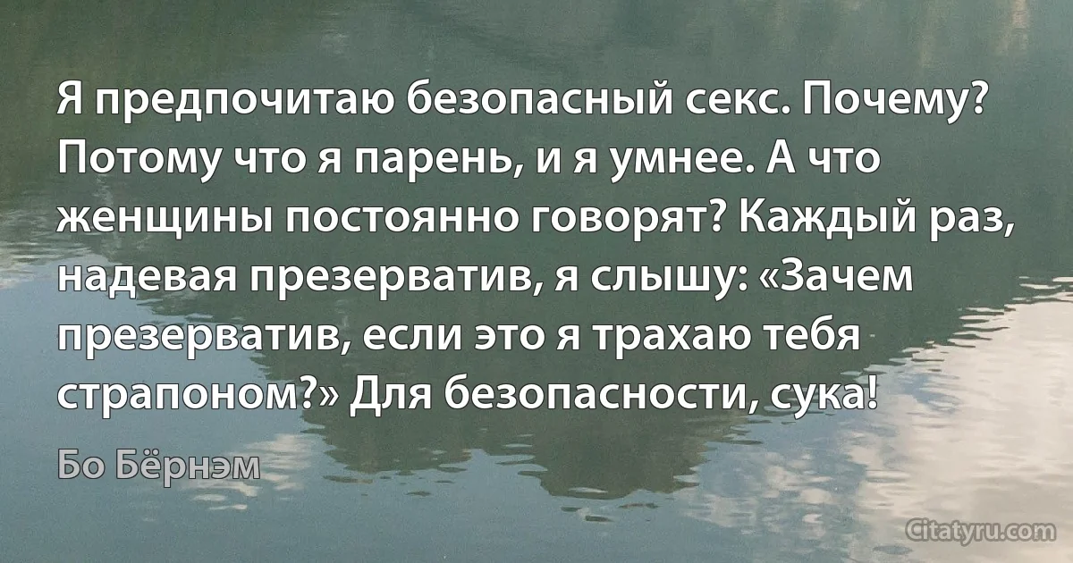 Я предпочитаю безопасный секс. Почему? Потому что я парень, и я умнее. А что женщины постоянно говорят? Каждый раз, надевая презерватив, я слышу: «Зачем презерватив, если это я трахаю тебя страпоном?» Для безопасности, сука! (Бо Бёрнэм)