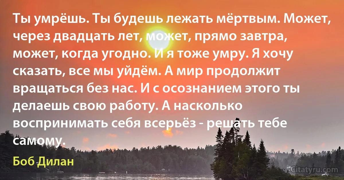 Ты умрёшь. Ты будешь лежать мёртвым. Может, через двадцать лет, может, прямо завтра, может, когда угодно. И я тоже умру. Я хочу сказать, все мы уйдём. А мир продолжит вращаться без нас. И с осознанием этого ты делаешь свою работу. А насколько воспринимать себя всерьёз - решать тебе самому. (Боб Дилан)