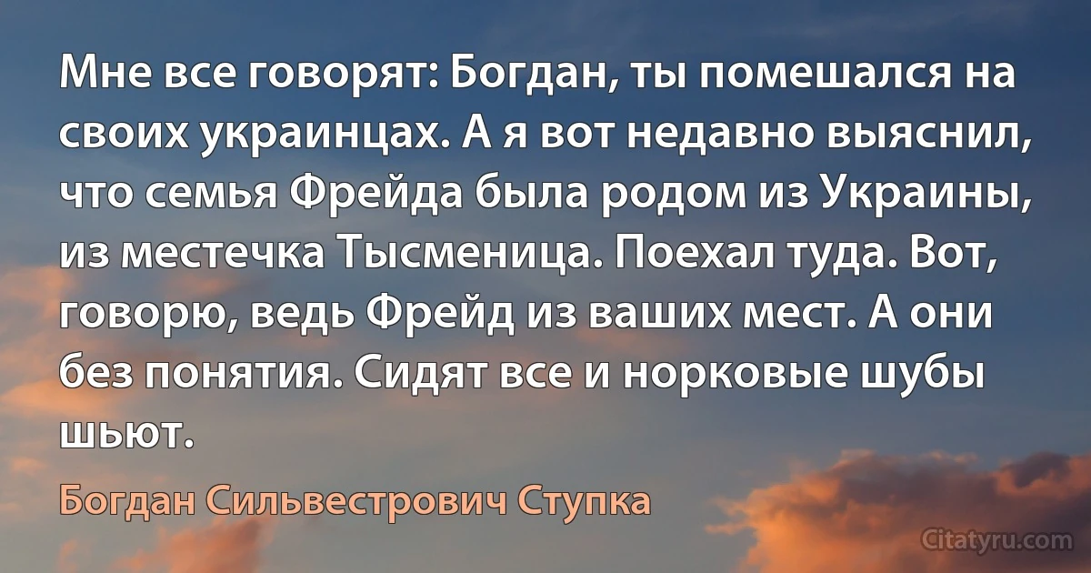 Мне все говорят: Богдан, ты помешался на своих украинцах. А я вот недавно выяснил, что семья Фрейда была родом из Украины, из местечка Тысменица. Поехал туда. Вот, говорю, ведь Фрейд из ваших мест. А они без понятия. Сидят все и норковые шубы шьют. (Богдан Сильвестрович Ступка)