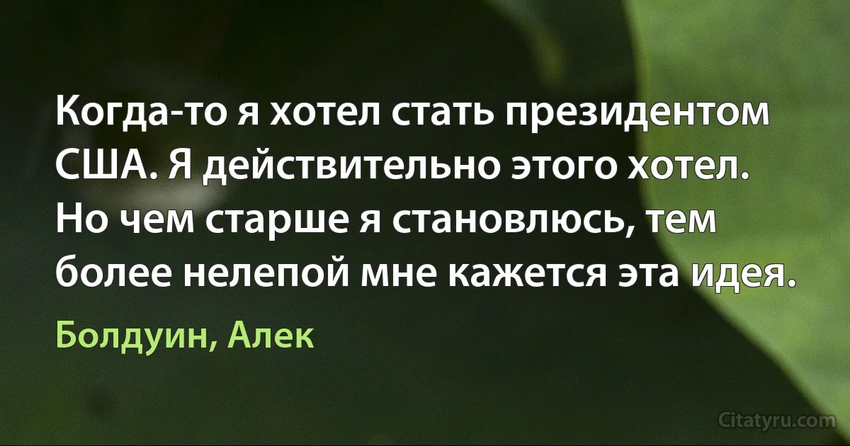 Когда-то я хотел стать президентом США. Я действительно этого хотел. Но чем старше я становлюсь, тем более нелепой мне кажется эта идея. (Болдуин, Алек)