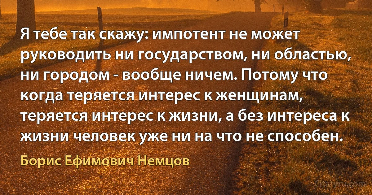 Я тебе так скажу: импотент не может руководить ни государством, ни областью, ни городом - вообще ничем. Потому что когда теряется интерес к женщинам, теряется интерес к жизни, а без интереса к жизни человек уже ни на что не способен. (Борис Ефимович Немцов)