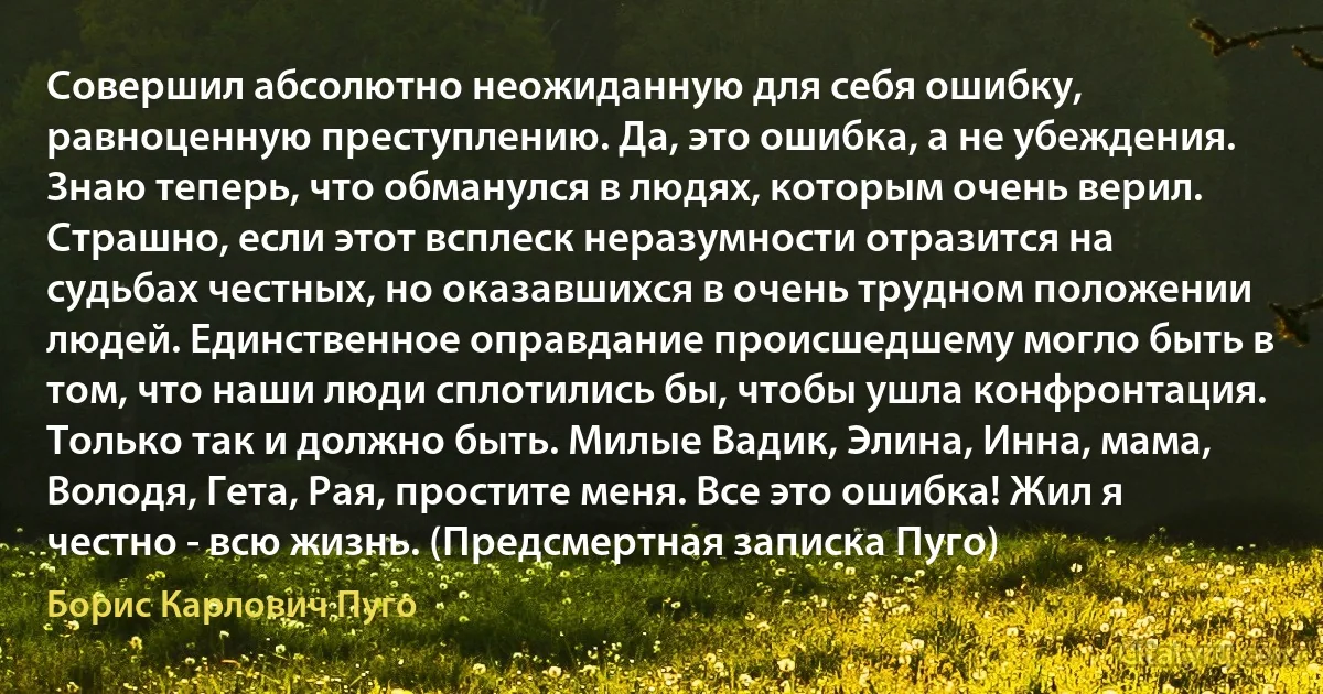 Совершил абсолютно неожиданную для себя ошибку, равноценную преступлению. Да, это ошибка, а не убеждения. Знаю теперь, что обманулся в людях, которым очень верил. Страшно, если этот всплеск неразумности отразится на судьбах честных, но оказавшихся в очень трудном положении людей. Единственное оправдание происшедшему могло быть в том, что наши люди сплотились бы, чтобы ушла конфронтация. Только так и должно быть. Милые Вадик, Элина, Инна, мама, Володя, Гета, Рая, простите меня. Все это ошибка! Жил я честно - всю жизнь. (Предсмертная записка Пуго) (Борис Карлович Пуго)