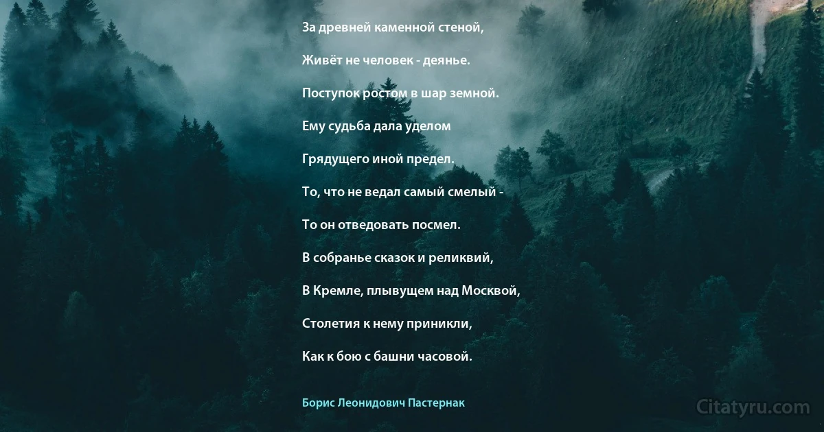 За древней каменной стеной,

Живёт не человек - деянье.

Поступок ростом в шар земной.

Ему судьба дала уделом

Грядущего иной предел.

То, что не ведал самый смелый -

То он отведовать посмел.

В собранье сказок и реликвий,

В Кремле, плывущем над Москвой,

Столетия к нему приникли,

Как к бою с башни часовой. (Борис Леонидович Пастернак)