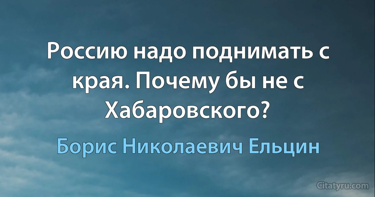 Россию надо поднимать с края. Почему бы не с Хабаровского? (Борис Николаевич Ельцин)