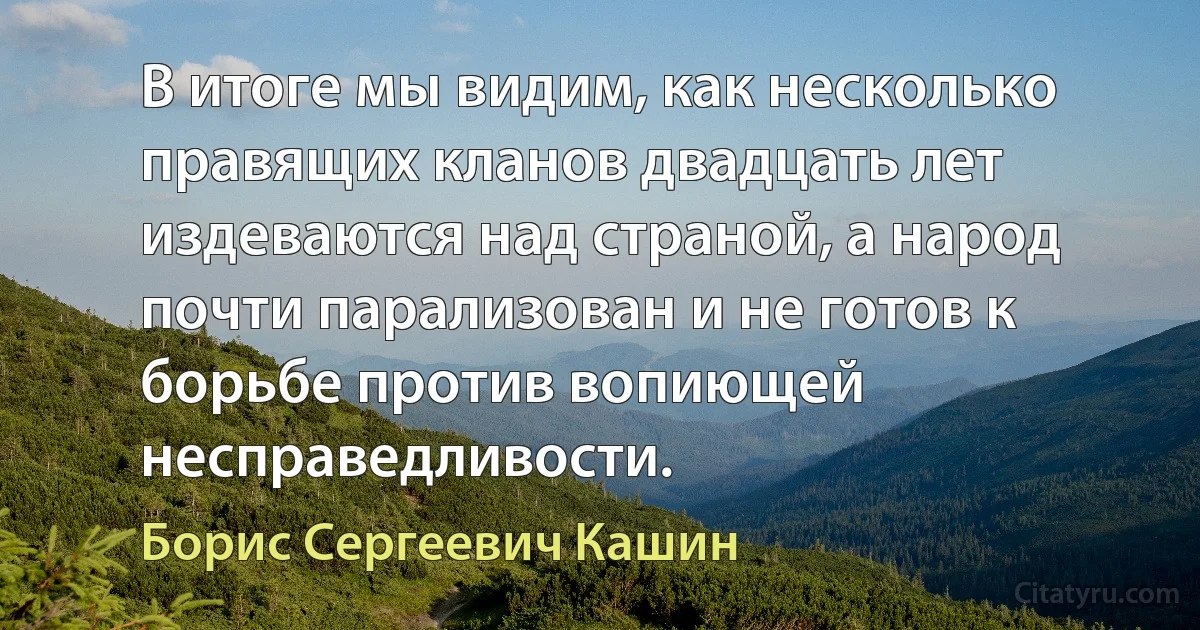 В итоге мы видим, как несколько правящих кланов двадцать лет издеваются над страной, а народ почти парализован и не готов к борьбе против вопиющей несправедливости. (Борис Сергеевич Кашин)