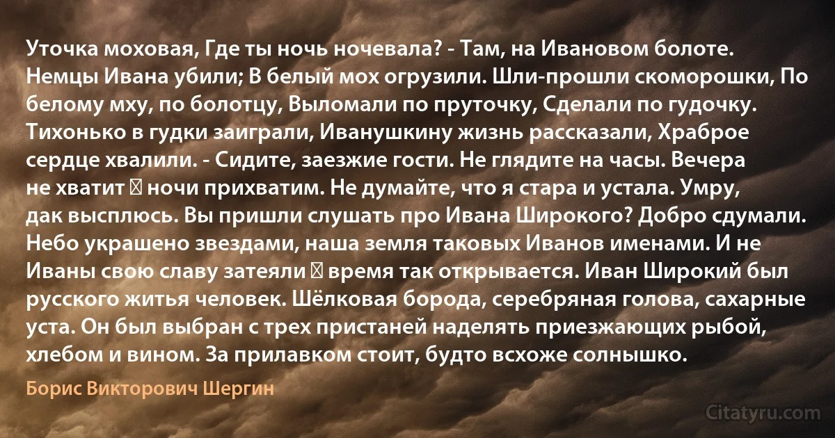 Уточка моховая, Где ты ночь ночевала? - Там, на Ивановом болоте. Немцы Ивана убили; В белый мох огрузили. Шли-прошли скоморошки, По белому мху, по болотцу, Выломали по пруточку, Сделали по гудочку. Тихонько в гудки заиграли, Иванушкину жизнь рассказали, Храброе сердце хвалили. - Сидите, заезжие гости. Не глядите на часы. Вечера не хватит ― ночи прихватим. Не думайте, что я стара и устала. Умру, дак высплюсь. Вы пришли слушать про Ивана Широкого? Добро сдумали. Небо украшено звездами, наша земля таковых Иванов именами. И не Иваны свою славу затеяли ― время так открывается. Иван Широкий был русского житья человек. Шёлковая борода, серебряная голова, сахарные уста. Он был выбран с трех пристаней наделять приезжающих рыбой, хлебом и вином. За прилавком стоит, будто всхоже солнышко. (Борис Викторович Шергин)