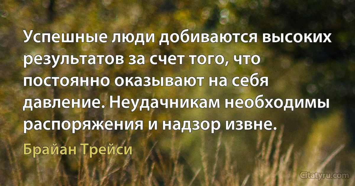 Успешные люди добиваются высоких результатов за счет того, что постоянно оказывают на себя давление. Неудачникам необходимы распоряжения и надзор извне. (Брайан Трейси)