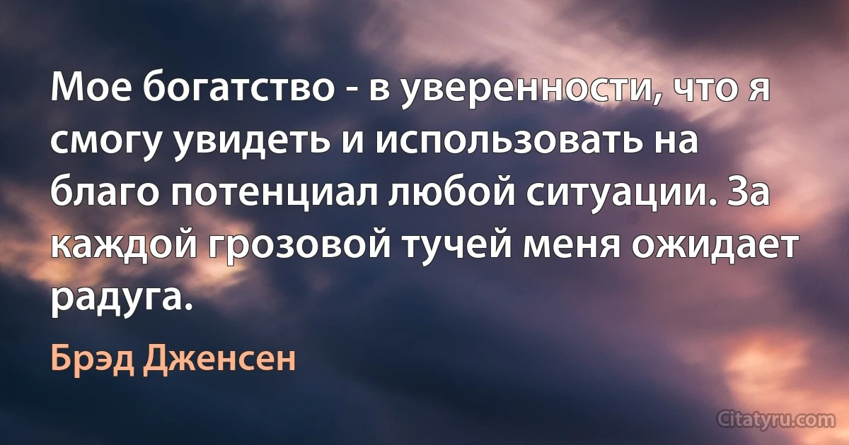 Мое богатство - в уверенности, что я смогу увидеть и использовать на благо потенциал любой ситуации. За каждой грозовой тучей меня ожидает радуга. (Брэд Дженсен)