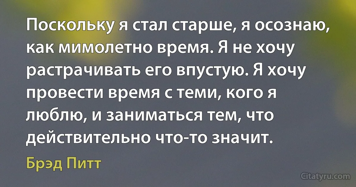 Поскольку я стал старше, я осознаю, как мимолетно время. Я не хочу растрачивать его впустую. Я хочу провести время с теми, кого я люблю, и заниматься тем, что действительно что-то значит. (Брэд Питт)