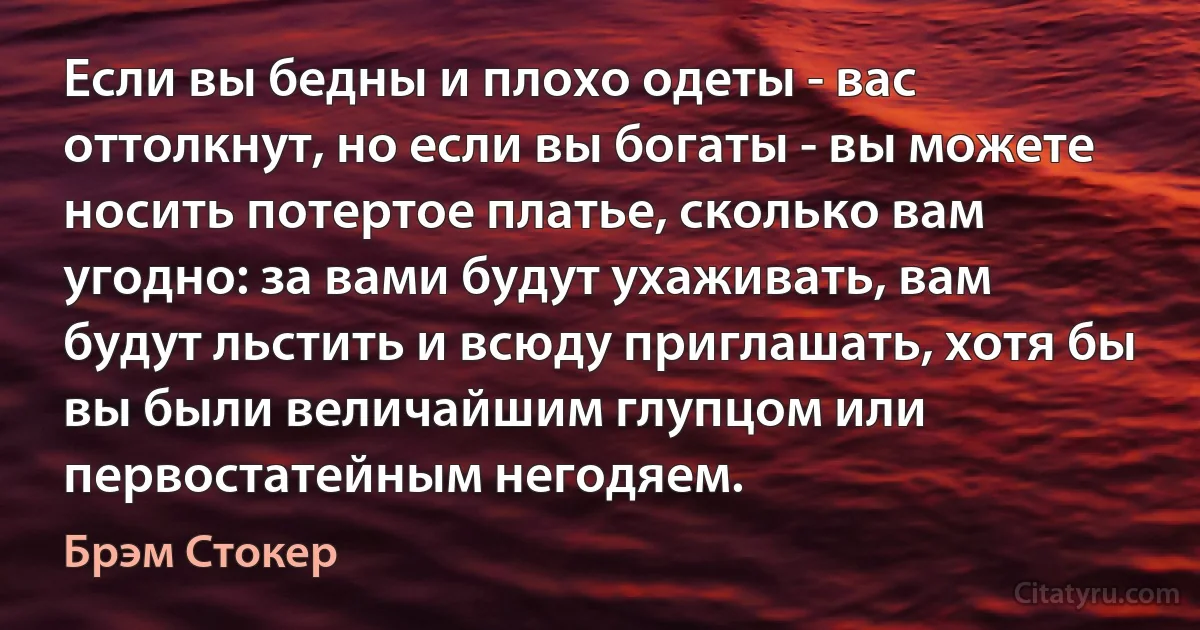 Если вы бедны и плохо одеты - вас оттолкнут, но если вы богаты - вы можете носить потертое платье, сколько вам угодно: за вами будут ухаживать, вам будут льстить и всюду приглашать, хотя бы вы были величайшим глупцом или первостатейным негодяем. (Брэм Стокер)