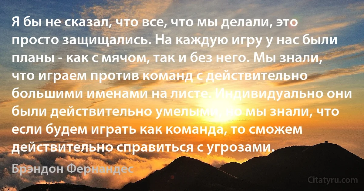 Я бы не сказал, что все, что мы делали, это просто защищались. На каждую игру у нас были планы - как с мячом, так и без него. Мы знали, что играем против команд с действительно большими именами на листе. Индивидуально они были действительно умелыми, но мы знали, что если будем играть как команда, то сможем действительно справиться с угрозами. (Брэндон Фернандес)