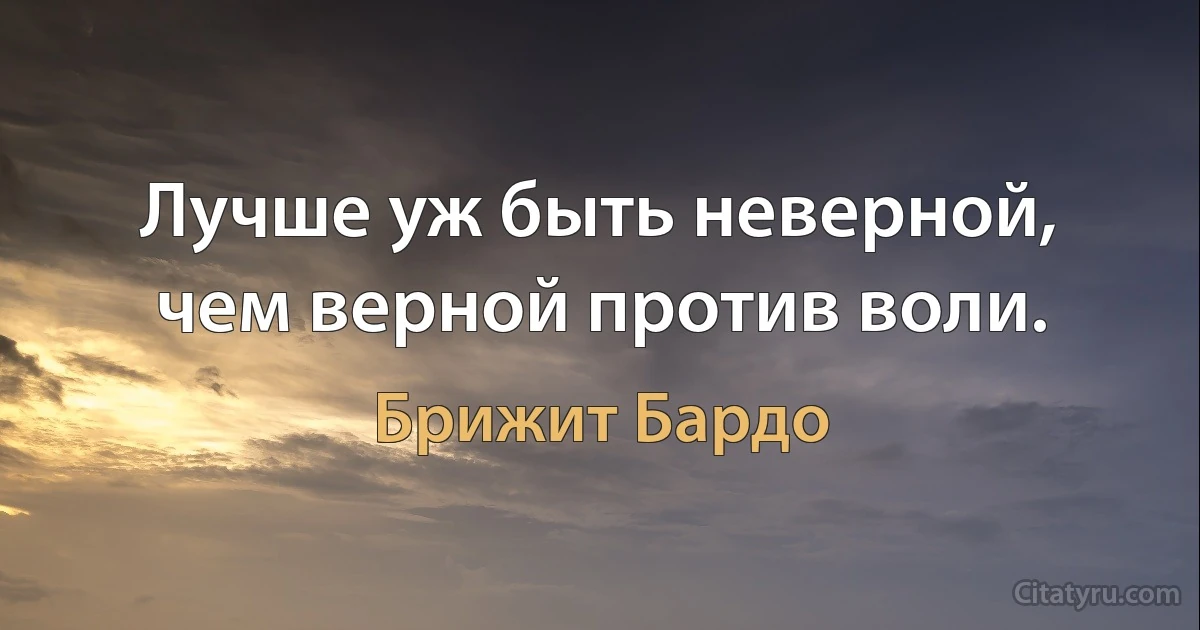 Лучше уж быть неверной, чем верной против воли. (Брижит Бардо)