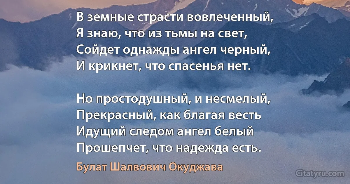 В земные страсти вовлеченный,
Я знаю, что из тьмы на свет,
Сойдет однажды ангел черный,
И крикнет, что спасенья нет.

Но простодушный, и несмелый,
Прекрасный, как благая весть
Идущий следом ангел белый
Прошепчет, что надежда есть. (Булат Шалвович Окуджава)