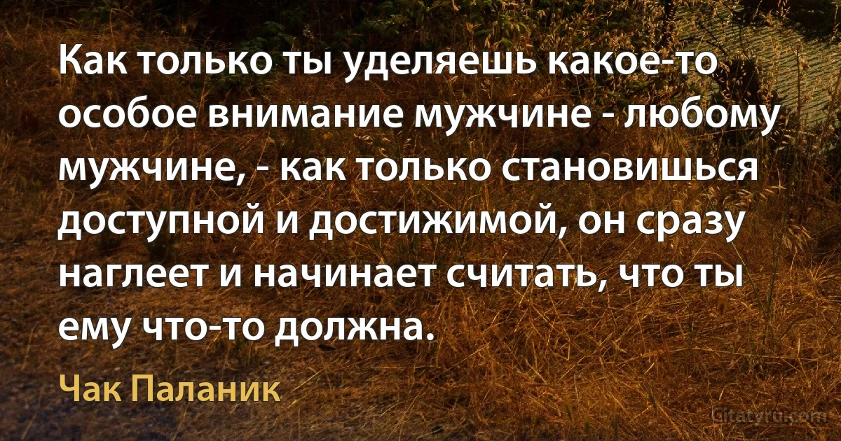 Как только ты уделяешь какое-то особое внимание мужчине - любому мужчине, - как только становишься доступной и достижимой, он сразу наглеет и начинает считать, что ты ему что-то должна. (Чак Паланик)