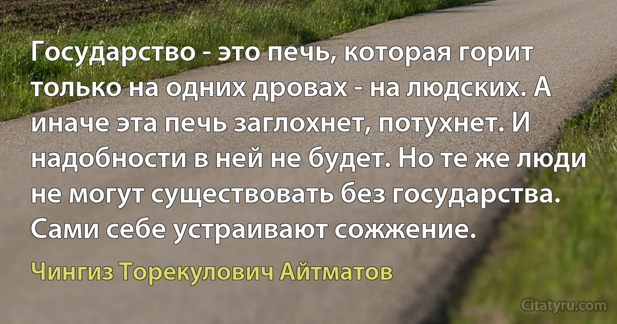 Государство - это печь, которая горит только на одних дровах - на людских. А иначе эта печь заглохнет, потухнет. И надобности в ней не будет. Но те же люди не могут существовать без государства. Сами себе устраивают сожжение. (Чингиз Торекулович Айтматов)