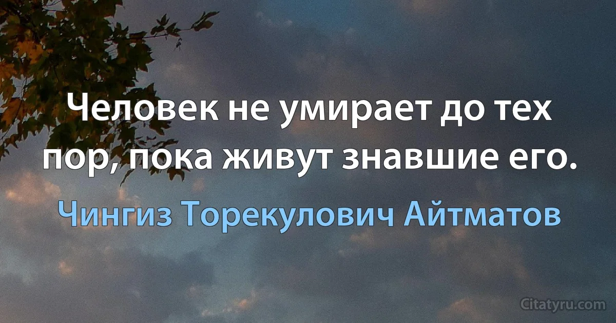 Человек не умирает до тех пор, пока живут знавшие его. (Чингиз Торекулович Айтматов)