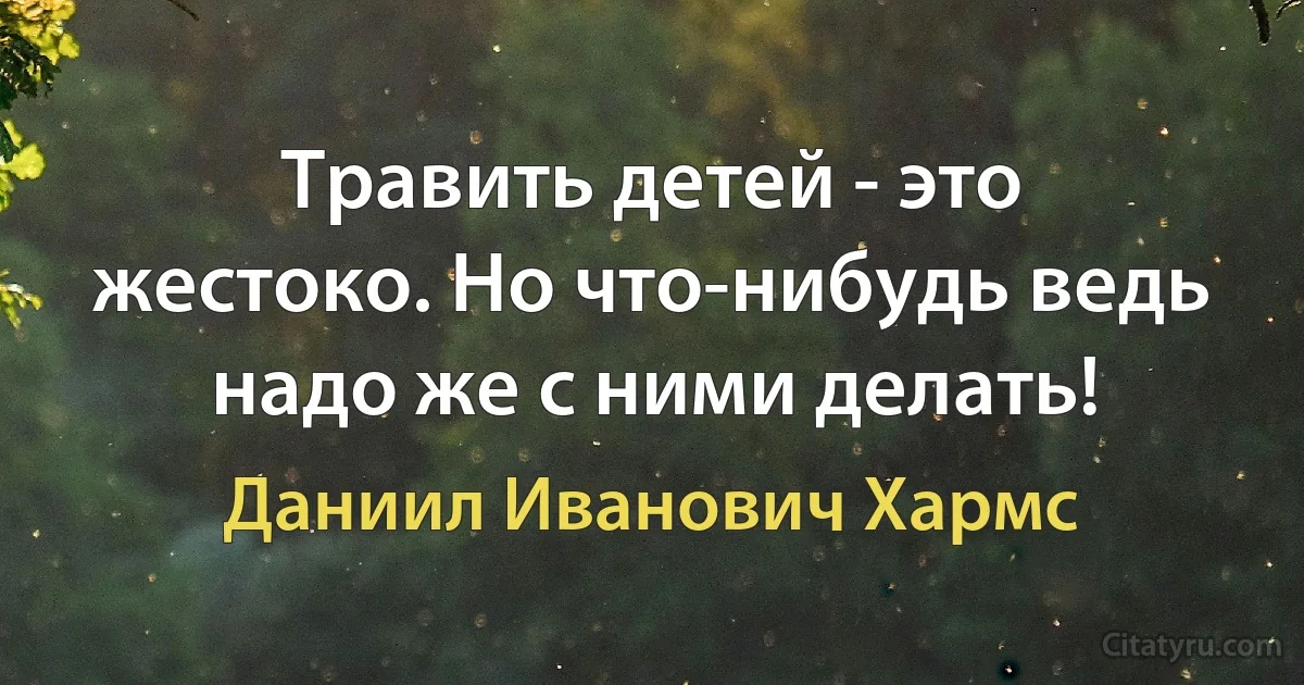 Травить детей - это жестоко. Но что-нибудь ведь надо же с ними делать! (Даниил Иванович Хармс)