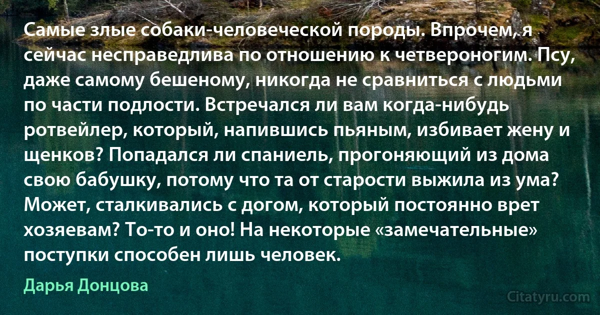 Самые злые собаки-человеческой породы. Впрочем, я сейчас несправедлива по отношению к четвероногим. Псу, даже самому бешеному, никогда не сравниться с людьми по части подлости. Встречался ли вам когда-нибудь ротвейлер, который, напившись пьяным, избивает жену и щенков? Попадался ли спаниель, прогоняющий из дома свою бабушку, потому что та от старости выжила из ума? Может, сталкивались с догом, который постоянно врет хозяевам? То-то и оно! На некоторые «замечательные» поступки способен лишь человек. (Дарья Донцова)