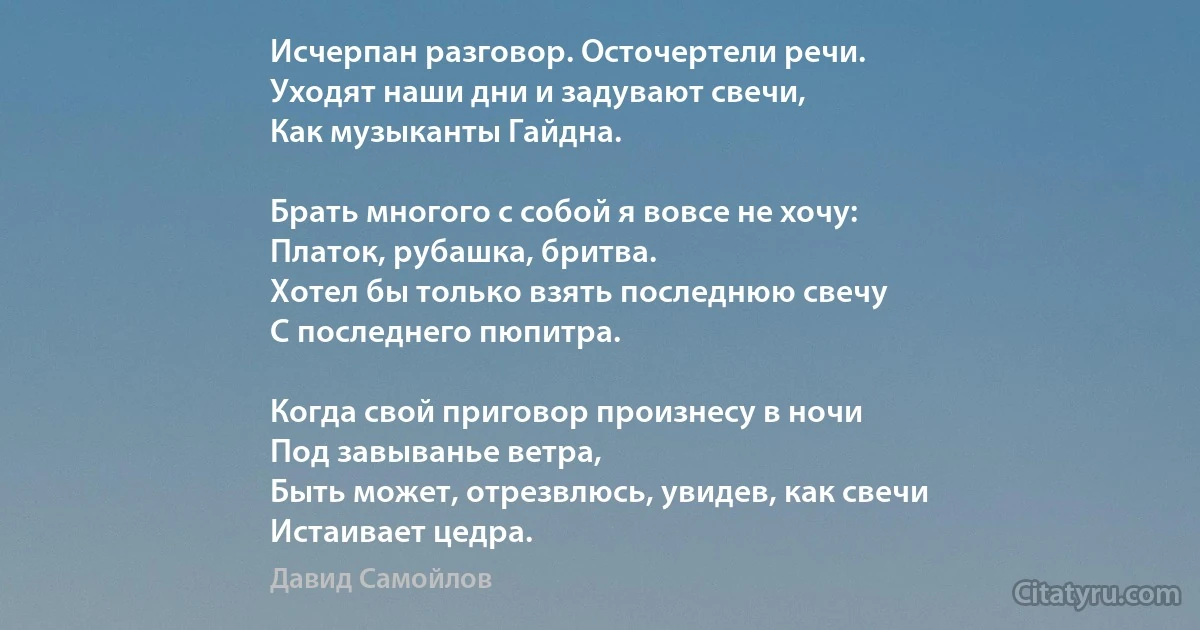 Исчерпан разговор. Осточертели речи.
Уходят наши дни и задувают свечи,
Как музыканты Гайдна.

Брать многого с собой я вовсе не хочу:
Платок, рубашка, бритва.
Хотел бы только взять последнюю свечу
С последнего пюпитра.

Когда свой приговор произнесу в ночи
Под завыванье ветра,
Быть может, отрезвлюсь, увидев, как свечи
Истаивает цедра. (Давид Самойлов)