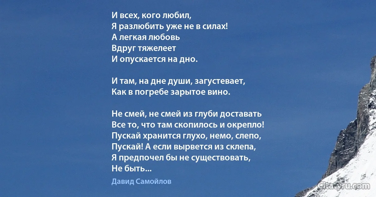 И всех, кого любил,
Я разлюбить уже не в силах!
А легкая любовь
Вдруг тяжелеет
И опускается на дно.

И там, на дне души, загустевает,
Как в погребе зарытое вино.

Не смей, не смей из глуби доставать
Все то, что там скопилось и окрепло!
Пускай хранится глухо, немо, слепо,
Пускай! А если вырвется из склепа,
Я предпочел бы не существовать,
Не быть... (Давид Самойлов)