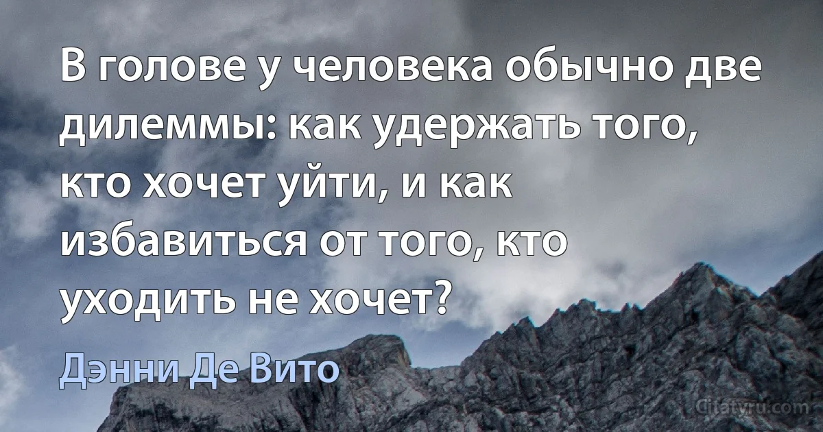 В голове у человека обычно две дилеммы: как удержать того, кто хочет уйти, и как избавиться от того, кто уходить не хочет? (Дэнни Де Вито)