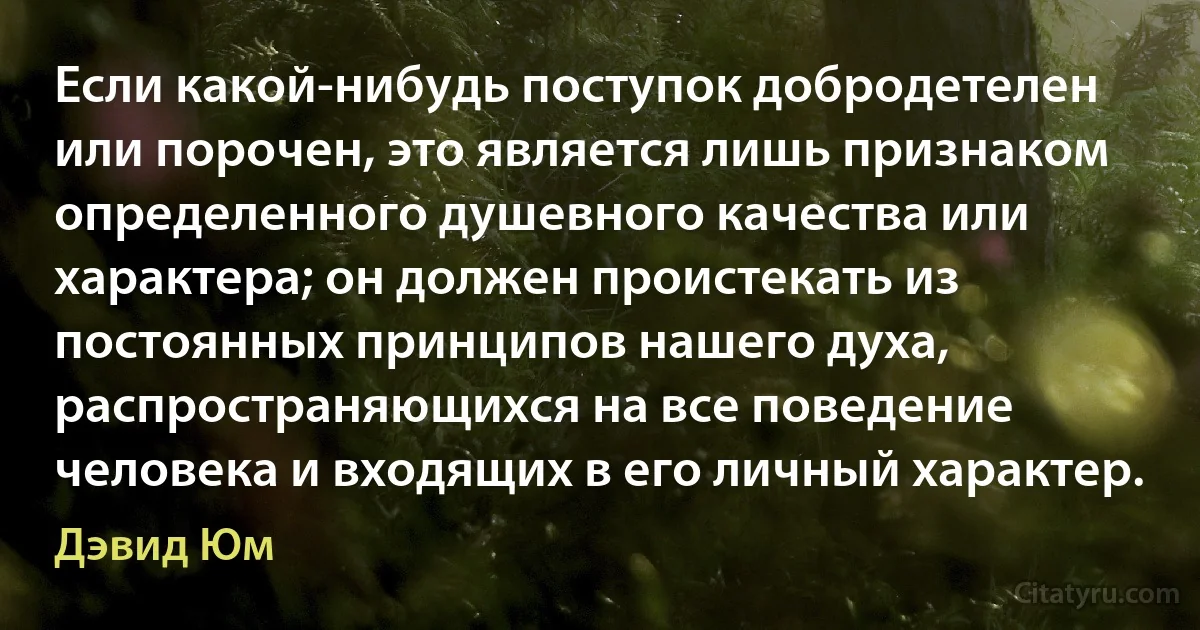 Если какой-нибудь поступок добродетелен или порочен, это является лишь признаком определенного душевного качества или характера; он должен проистекать из постоянных принципов нашего духа, распространяющихся на все поведение человека и входящих в его личный характер. (Дэвид Юм)