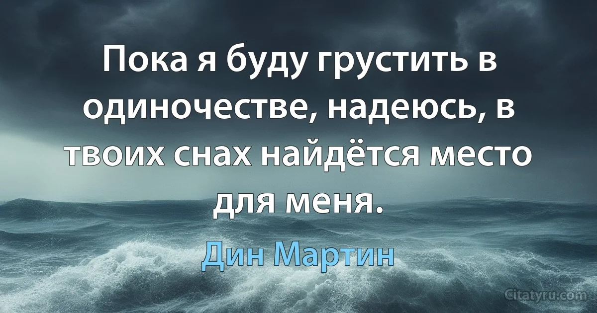 Пока я буду грустить в одиночестве, надеюсь, в твоих снах найдётся место для меня. (Дин Мартин)