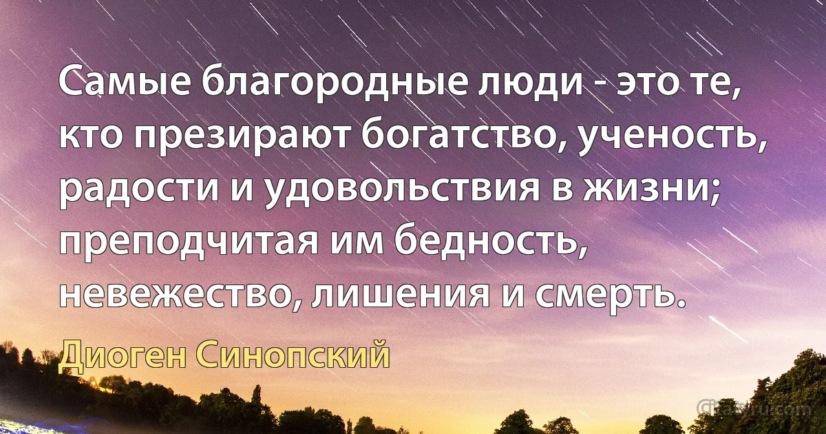 Самые благородные люди - это те, кто презирают богатство, ученость, радости и удовольствия в жизни; преподчитая им бедность, невежество, лишения и смерть. (Диоген Синопский)