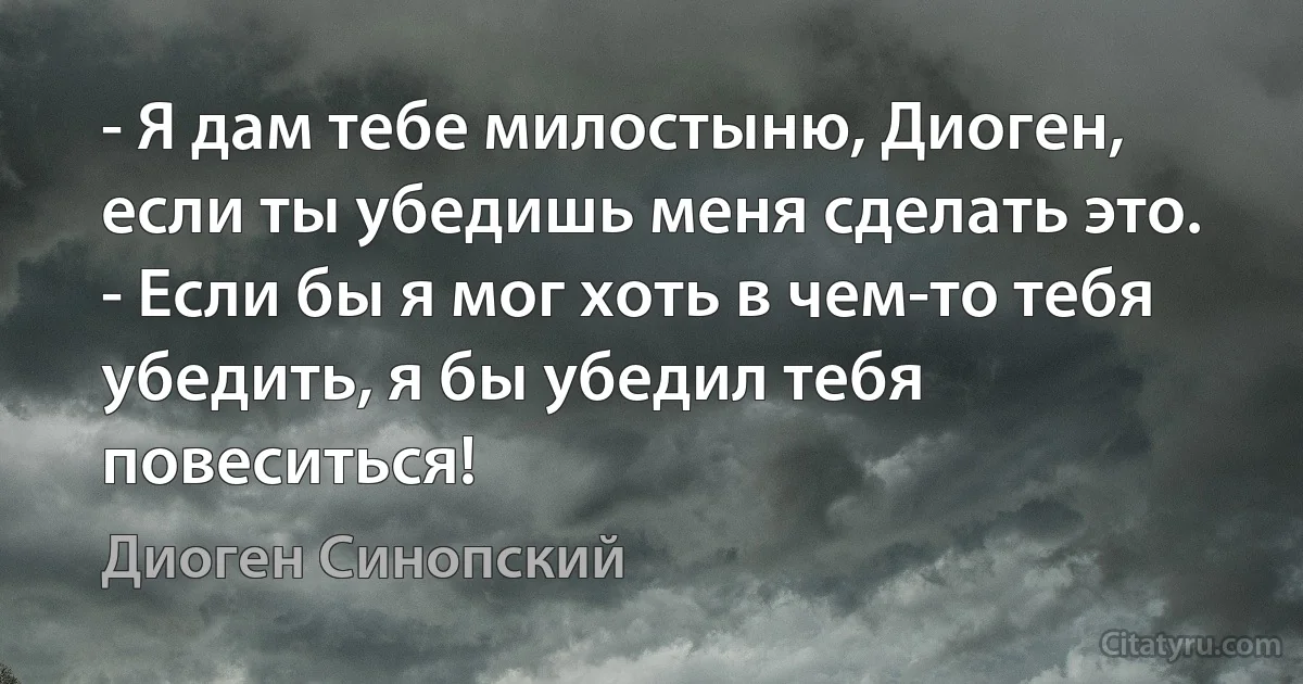 - Я дам тебе милостыню, Диоген, если ты убедишь меня сделать это.
- Если бы я мог хоть в чем-то тебя убедить, я бы убедил тебя повеситься! (Диоген Синопский)