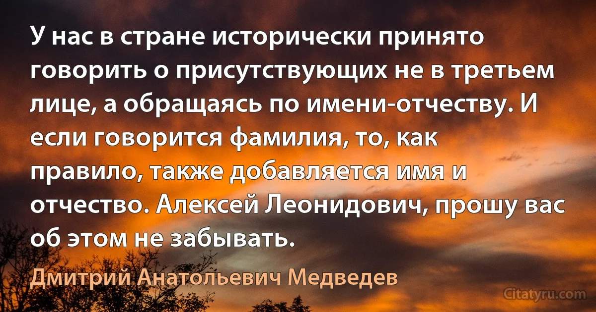 У нас в стране исторически принято говорить о присутствующих не в третьем лице, а обращаясь по имени-отчеству. И если говорится фамилия, то, как правило, также добавляется имя и отчество. Алексей Леонидович, прошу вас об этом не забывать. (Дмитрий Анатольевич Медведев)