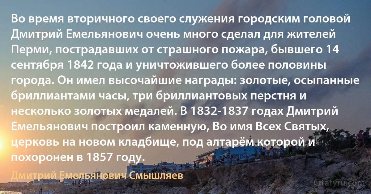 Во время вторичного своего служения городским головой Дмитрий Емельянович очень много сделал для жителей Перми, пострадавших от страшного пожара, бывшего 14 сентября 1842 года и уничтожившего более половины города. Он имел высочайшие награды: золотые, осыпанные бриллиантами часы, три бриллиантовых перстня и несколько золотых медалей. В 1832-1837 годах Дмитрий Емельянович построил каменную, Во имя Всех Святых, церковь на новом кладбище, под алтарём которой и похоронен в 1857 году. (Дмитрий Емельянович Смышляев)