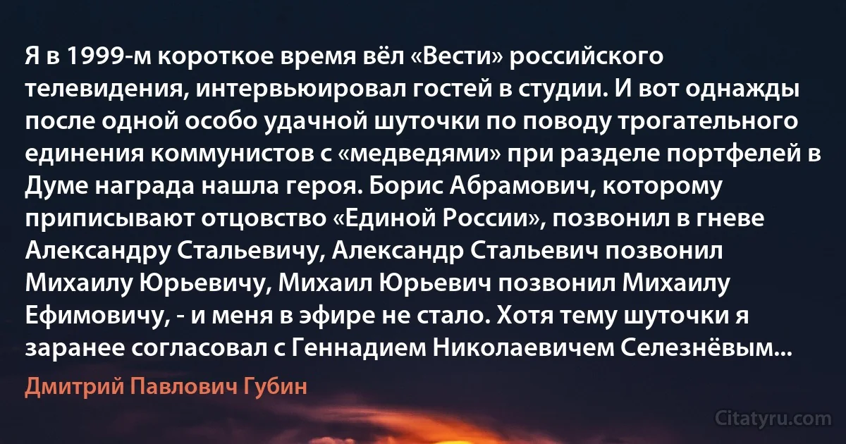 Я в 1999-м короткое время вёл «Вести» российского телевидения, интервьюировал гостей в студии. И вот однажды после одной особо удачной шуточки по поводу трогательного единения коммунистов с «медведями» при разделе портфелей в Думе награда нашла героя. Борис Абрамович, которому приписывают отцовство «Единой России», позвонил в гневе Александру Стальевичу, Александр Стальевич позвонил Михаилу Юрьевичу, Михаил Юрьевич позвонил Михаилу Ефимовичу, - и меня в эфире не стало. Хотя тему шуточки я заранее согласовал с Геннадием Николаевичем Селезнёвым... (Дмитрий Павлович Губин)