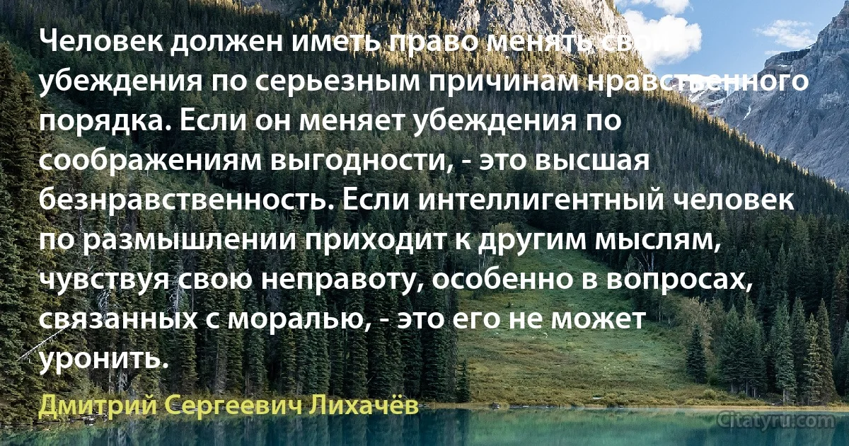 Человек должен иметь право менять свои убеждения по серьезным причинам нравственного порядка. Если он меняет убеждения по соображениям выгодности, - это высшая безнравственность. Если интеллигентный человек по размышлении приходит к другим мыслям, чувствуя свою неправоту, особенно в вопросах, связанных с моралью, - это его не может уронить. (Дмитрий Сергеевич Лихачёв)