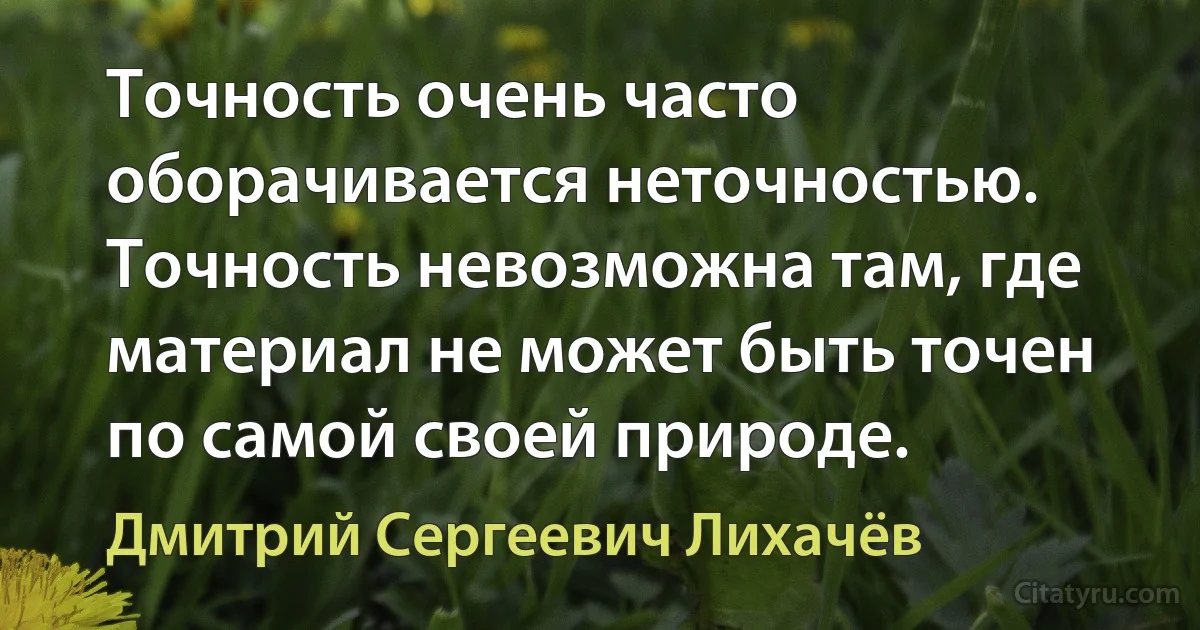 Точность очень часто оборачивается неточностью. Точность невозможна там, где материал не может быть точен по самой своей природе. (Дмитрий Сергеевич Лихачёв)