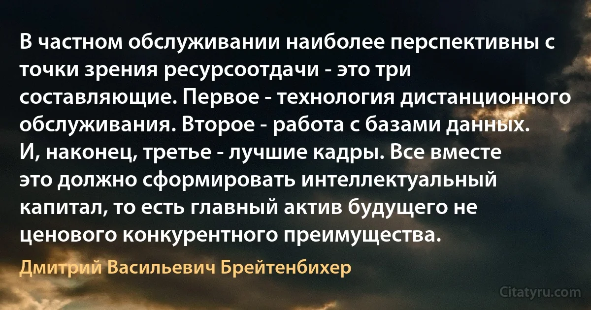 В частном обслуживании наиболее перспективны с точки зрения ресурсоотдачи - это три составляющие. Первое - технология дистанционного обслуживания. Второе - работа с базами данных. И, наконец, третье - лучшие кадры. Все вместе это должно сформировать интеллектуальный капитал, то есть главный актив будущего не ценового конкурентного преимущества. (Дмитрий Васильевич Брейтенбихер)