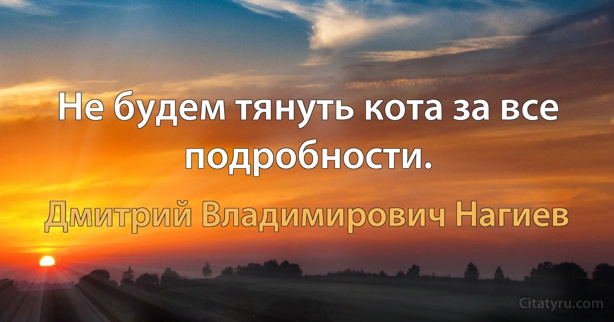 Не будем тянуть кота за все подробности. (Дмитрий Владимирович Нагиев)