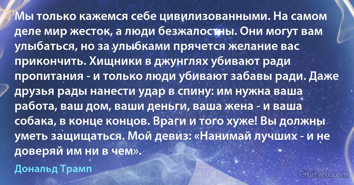 Мы только кажемся себе цивилизованными. На самом деле мир жесток, а люди безжалостны. Они могут вам улыбаться, но за улыбками прячется желание вас прикончить. Хищники в джунглях убивают ради пропитания - и только люди убивают забавы ради. Даже друзья рады нанести удар в спину: им нужна ваша работа, ваш дом, ваши деньги, ваша жена - и ваша собака, в конце концов. Враги и того хуже! Вы должны уметь защищаться. Мой девиз: «Нанимай лучших - и не доверяй им ни в чем». (Дональд Трамп)