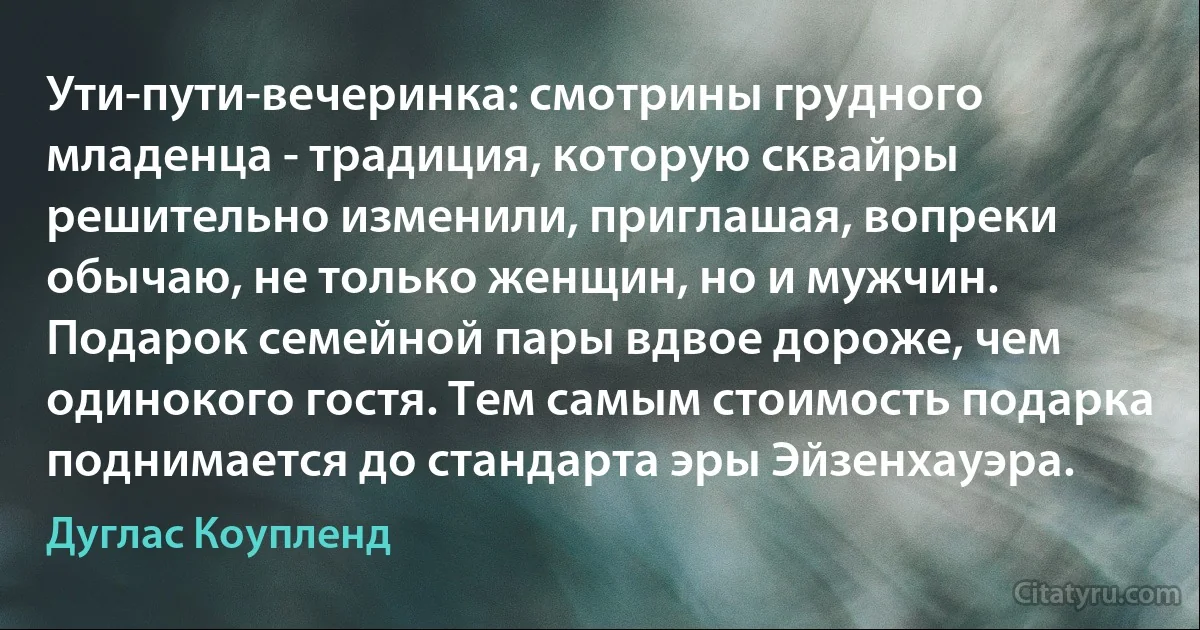 Ути-пути-вечеринка: смотрины грудного младенца - традиция, которую сквайры решительно изменили, приглашая, вопреки обычаю, не только женщин, но и мужчин. Подарок семейной пары вдвое дороже, чем одинокого гостя. Тем самым стоимость подарка поднимается до стандарта эры Эйзенхауэра. (Дуглас Коупленд)