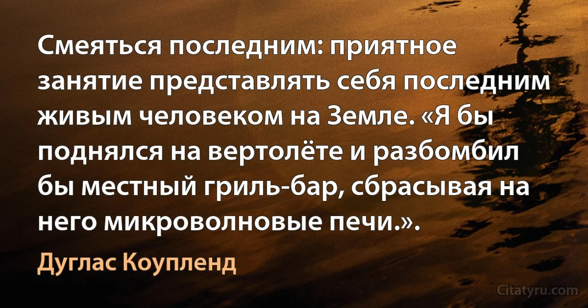 Смеяться последним: приятное занятие представлять себя последним живым человеком на Земле. «Я бы поднялся на вертолёте и разбомбил бы местный гриль-бар, сбрасывая на него микроволновые печи.». (Дуглас Коупленд)