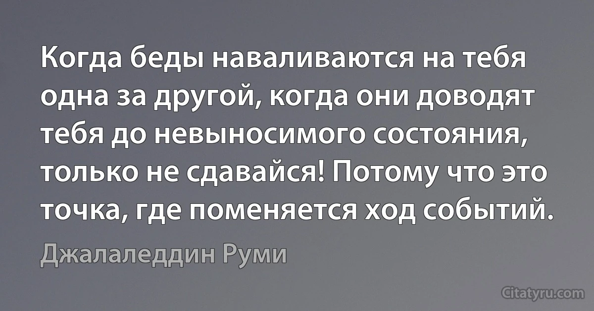 Когда беды наваливаются на тебя одна за другой, когда они доводят тебя до невыносимого состояния, только не сдавайся! Потому что это точка, где поменяется ход событий. (Джалаледдин Руми)