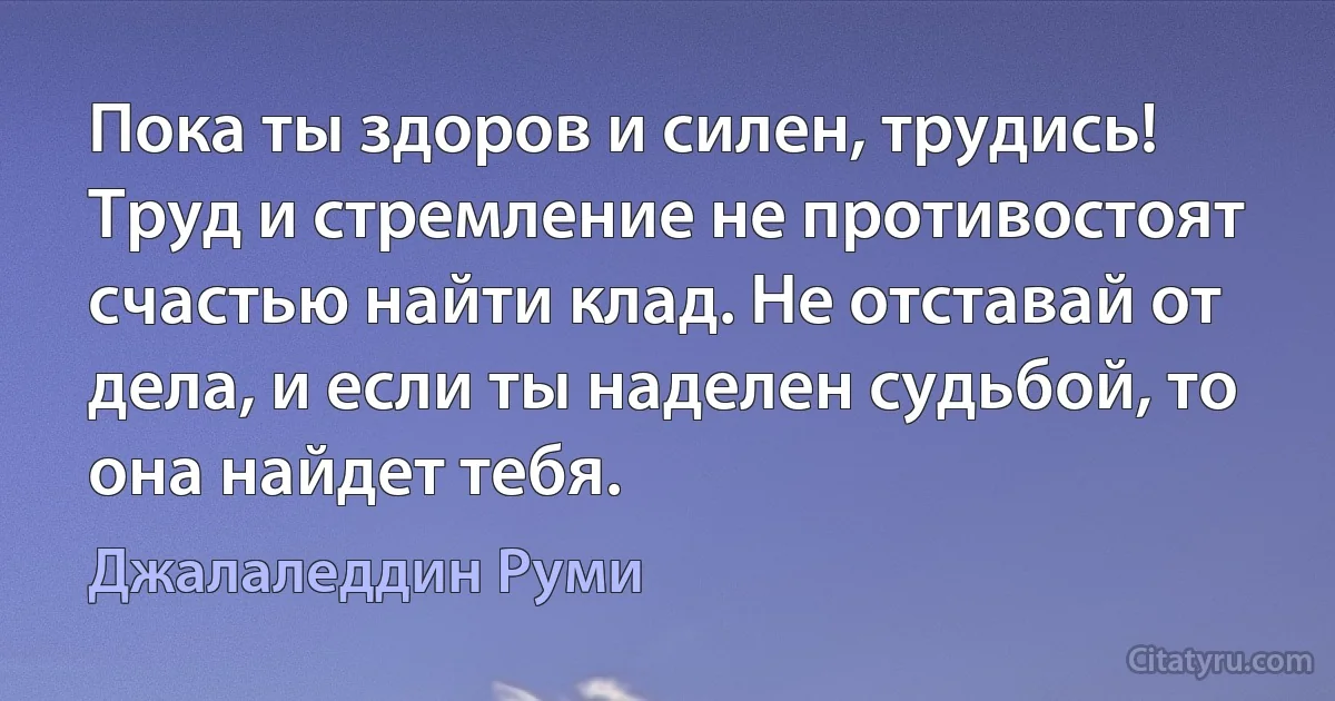 Пока ты здоров и силен, трудись! Труд и стремление не противостоят счастью найти клад. Не отставай от дела, и если ты наделен судьбой, то она найдет тебя. (Джалаледдин Руми)