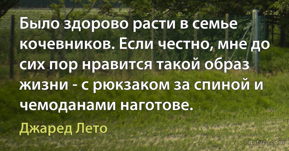 Было здорово расти в семье кочевников. Если честно, мне до сих пор нравится такой образ жизни - с рюкзаком за спиной и чемоданами наготове. (Джаред Лето)