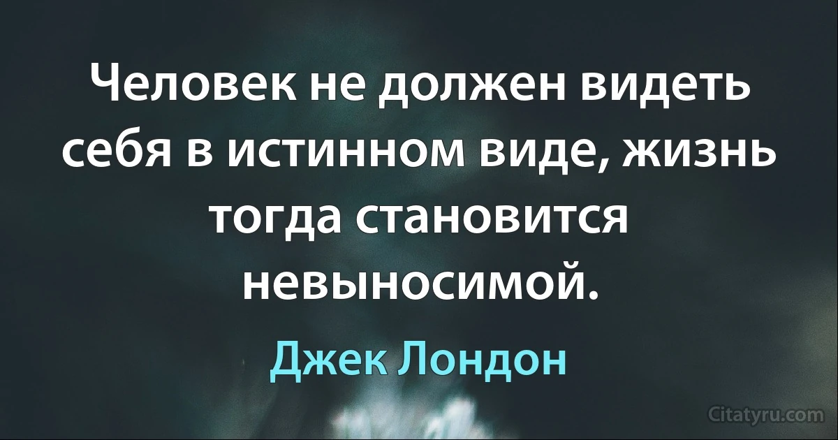 Человек не должен видеть себя в истинном виде, жизнь тогда становится невыносимой. (Джек Лондон)