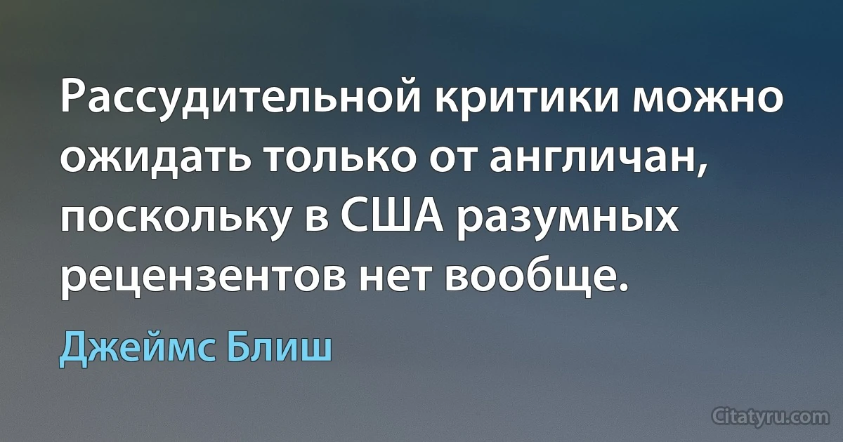 Рассудительной критики можно ожидать только от англичан, поскольку в США разумных рецензентов нет вообще. (Джеймс Блиш)