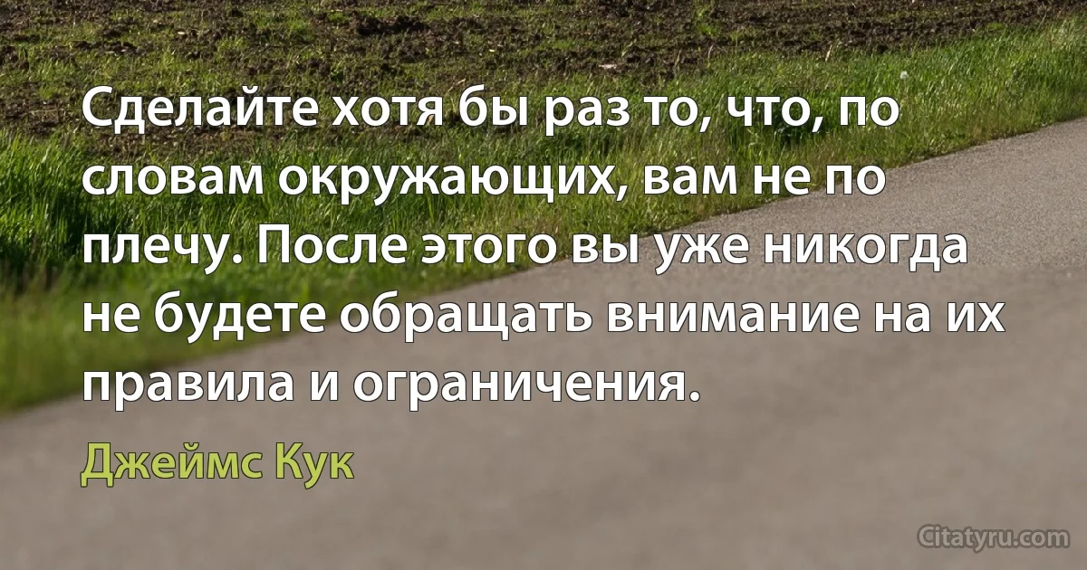 Сделайте хотя бы раз то, что, по словам окружающих, вам не по плечу. После этого вы уже никогда не будете обращать внимание на их правила и ограничения. (Джеймс Кук)